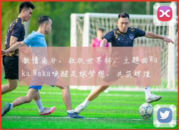激情南非，狂欢世界杯，主题曲Waka Waka唤醒足球梦想，共筑辉煌