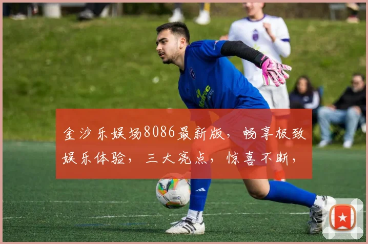 金沙乐娱场8086最新版，畅享极致娱乐体验，三大亮点，惊喜不断，不容错过