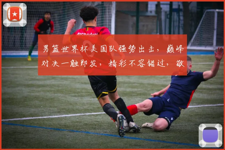 男篮世界杯美国队强势出击，巅峰对决一触即发，精彩不容错过，敬请期待